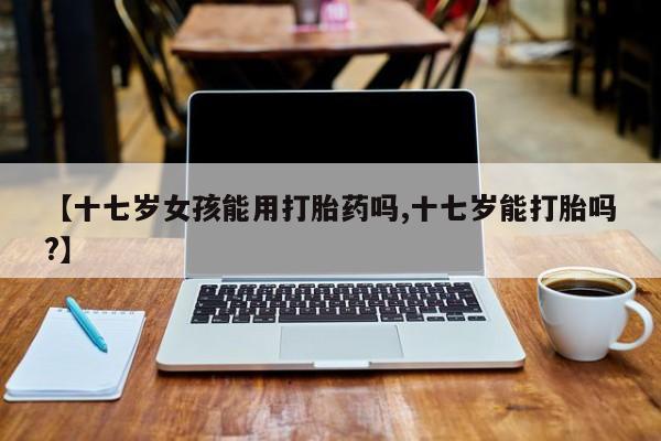 打胎药在线购买微信在线下单【十七岁女孩能用打胎药吗,十七岁能打胎吗?】
