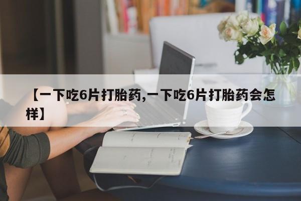 打胎药在线购买微信在线下单【一下吃6片打胎药,一下吃6片打胎药会怎样】