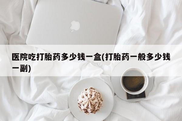 打胎药在线购买微信在线下单医院吃打胎药多少钱一盒(打胎药一般多少钱一副)