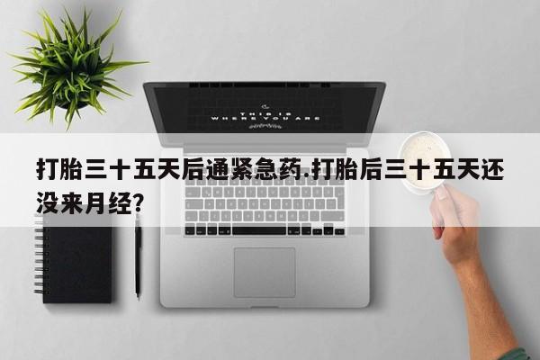 打胎药在线购买微信在线下单打胎三十五天后通紧急药.打胎后三十五天还没来月经？