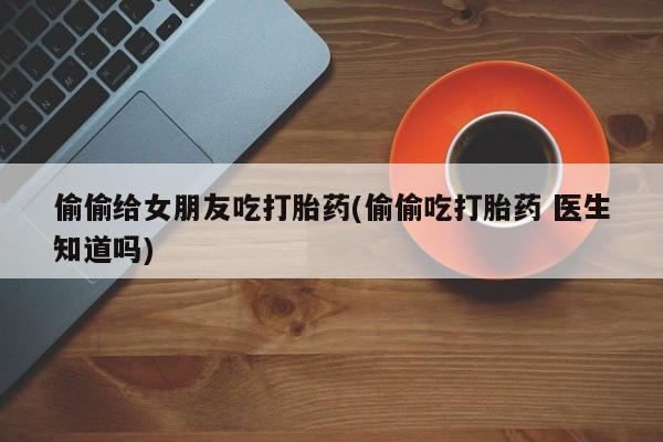 打胎药在线购买微信在线下单偷偷给女朋友吃打胎药(偷偷吃打胎药 医生知道吗)