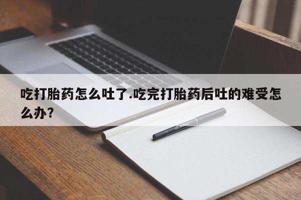 打胎药在线购买微信在线下单吃打胎药怎么吐了.吃完打胎药后吐的难受怎么办？