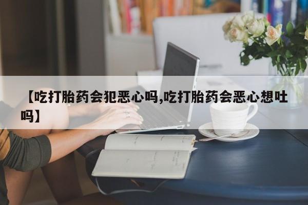 打胎药在线购买微信在线下单【吃打胎药会犯恶心吗,吃打胎药会恶心想吐吗】