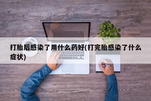 打胎药在线购买微信在线下单打胎后感染了用什么药好(打完胎感染了什么症状)