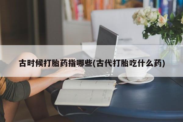 打胎药在线购买微信在线下单古时候打胎药指哪些(古代打胎吃什么药)