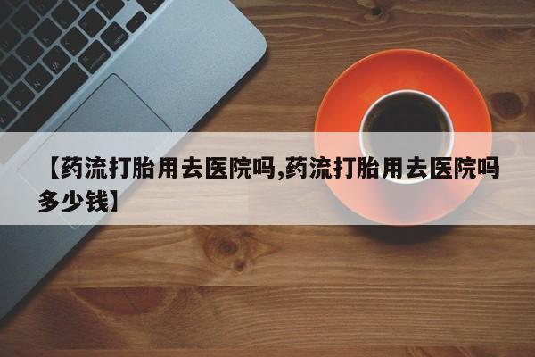 打胎药在线购买微信在线下单【药流打胎用去医院吗,药流打胎用去医院吗多少钱】
