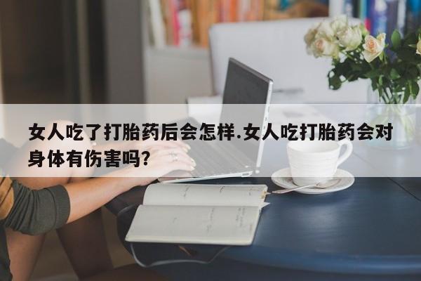 打胎药在线购买微信在线下单女人吃了打胎药后会怎样.女人吃打胎药会对身体有伤害吗？