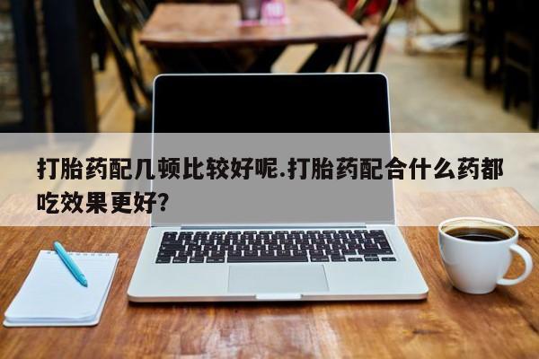 打胎药在线购买微信在线下单打胎药配几顿比较好呢.打胎药配合什么药都吃效果更好？
