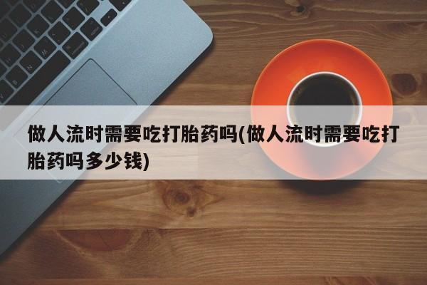 打胎药在线购买微信在线下单做人流时需要吃打胎药吗(做人流时需要吃打胎药吗多少钱)