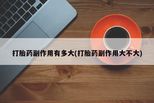 打胎药在线购买微信在线下单打胎药副作用有多大(打胎药副作用大不大)
