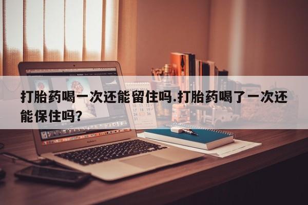 打胎药在线购买微信在线下单打胎药喝一次还能留住吗.打胎药喝了一次还能保住吗？