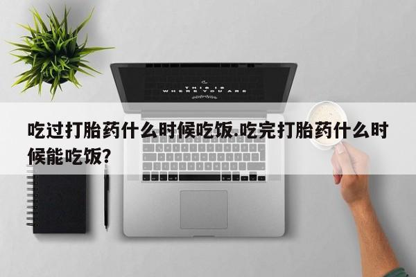 打胎药在线购买微信在线下单吃过打胎药什么时候吃饭.吃完打胎药什么时候能吃饭？