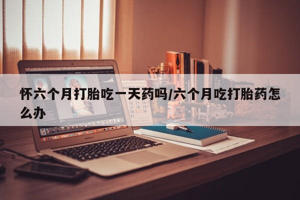 打胎药在线购买微信在线下单怀六个月打胎吃一天药吗/六个月吃打胎药怎么办