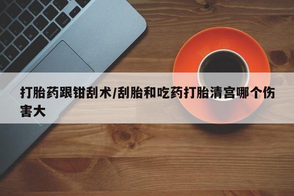 打胎药在线购买微信在线下单打胎药跟钳刮术/刮胎和吃药打胎清宫哪个伤害大