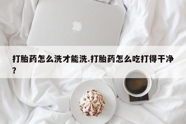 打胎药在线购买微信在线下单打胎药怎么洗才能洗.打胎药怎么吃打得干净？