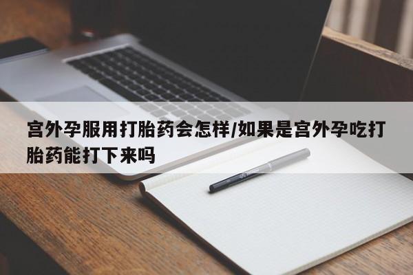 打胎药在线购买微信在线下单宫外孕服用打胎药会怎样/如果是宫外孕吃打胎药能打下来吗